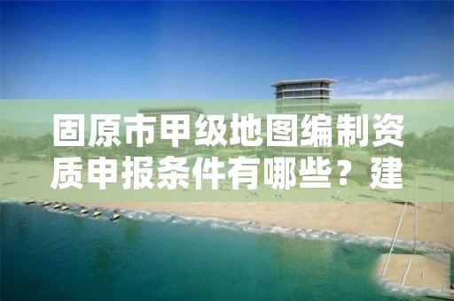 固原市甲级地图编制资质申报条件有哪些？建议收藏！