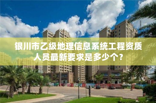 银川市乙级地理信息系统工程资质人员最新要求是多少个？