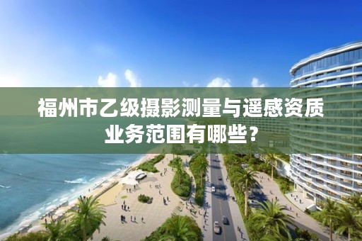 福州市乙级摄影测量与遥感资质业务范围有哪些？