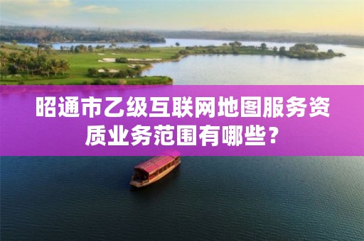 昭通市乙级互联网地图服务资质业务范围有哪些？