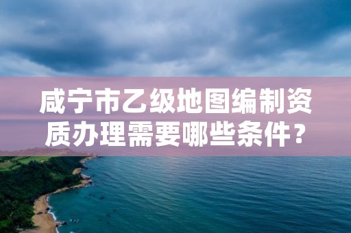 咸宁市乙级地图编制资质办理需要哪些条件？