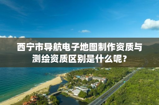 西宁市导航电子地图制作资质与测绘资质区别是什么呢？