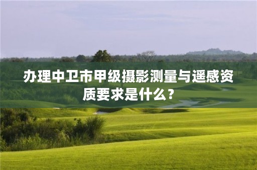 办理中卫市甲级摄影测量与遥感资质要求是什么？