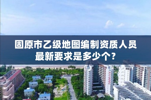 固原市乙级地图编制资质人员最新要求是多少个？