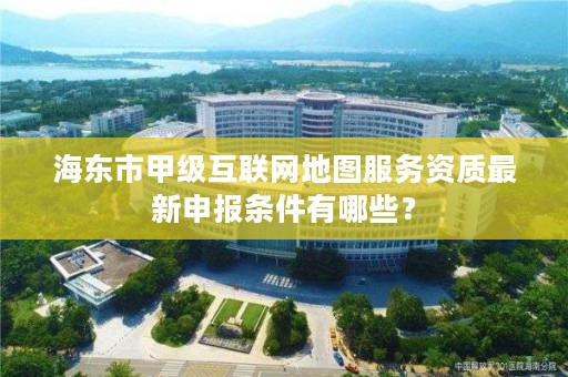 海东市甲级互联网地图服务资质最新申报条件有哪些？