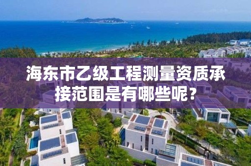 海东市乙级工程测量资质承接范围是有哪些呢？