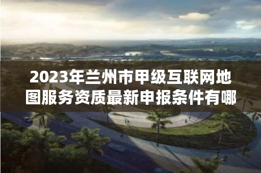 2023年兰州市甲级互联网地图服务资质最新申报条件有哪些？