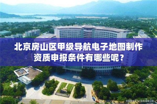 北京房山区甲级导航电子地图制作资质申报条件有哪些呢？