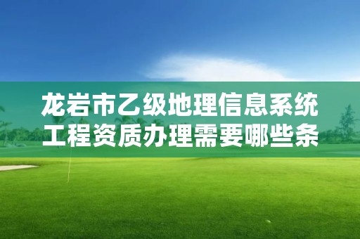 龙岩市乙级地理信息系统工程资质办理需要哪些条件？