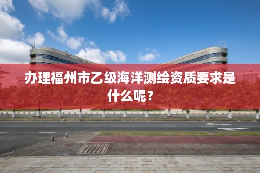 办理福州市乙级海洋测绘资质要求是什么呢？