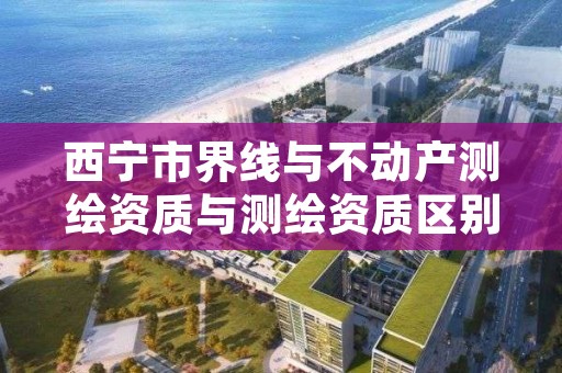 西宁市界线与不动产测绘资质与测绘资质区别是什么呢？