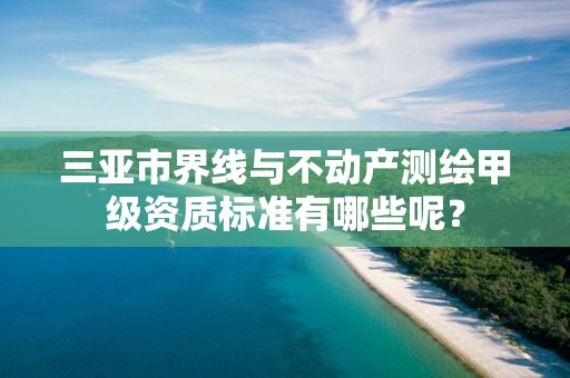 三亚市界线与不动产测绘甲级资质标准有哪些呢？