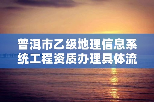 普洱市乙级地理信息系统工程资质办理具体流程是什么？