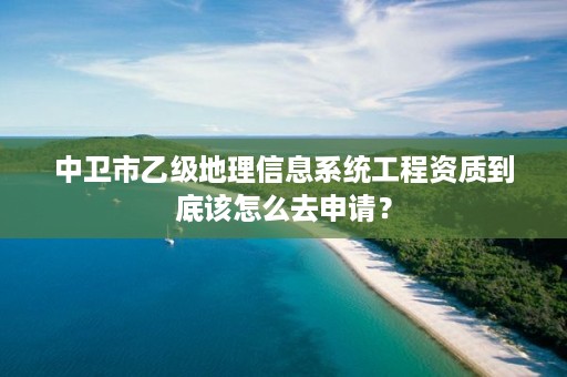 中卫市乙级地理信息系统工程资质到底该怎么去申请？