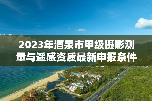 2023年酒泉市甲级摄影测量与遥感资质最新申报条件有哪些？