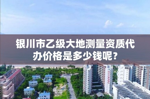 银川市乙级大地测量资质代办价格是多少钱呢？