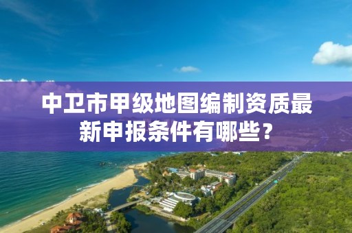 中卫市甲级地图编制资质最新申报条件有哪些？