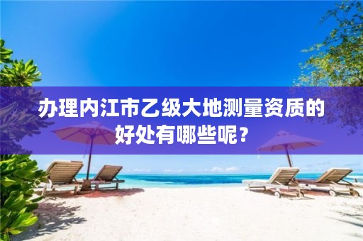 办理内江市乙级大地测量资质的好处有哪些呢？