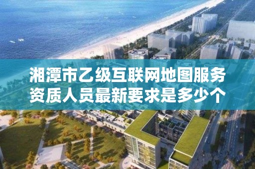 湘潭市乙级互联网地图服务资质人员最新要求是多少个？