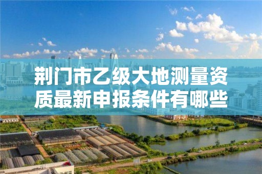 荆门市乙级大地测量资质最新申报条件有哪些呢？