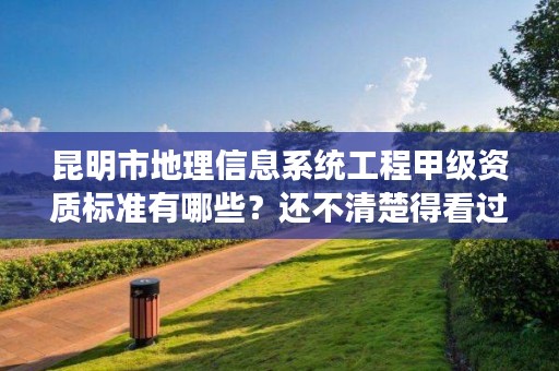 昆明市地理信息系统工程甲级资质标准有哪些？还不清楚得看过来