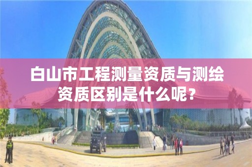 白山市工程测量资质与测绘资质区别是什么呢？