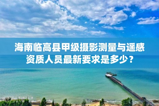 海南临高县甲级摄影测量与遥感资质人员最新要求是多少？