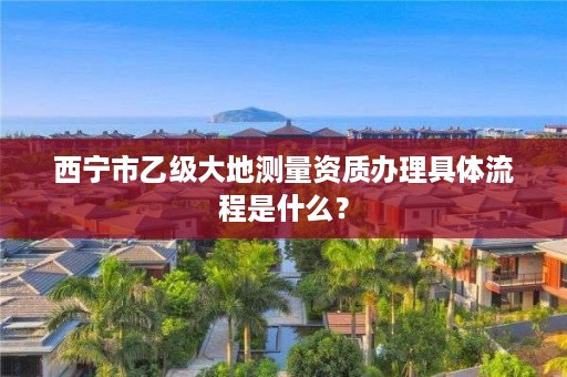 西宁市乙级大地测量资质办理具体流程是什么？