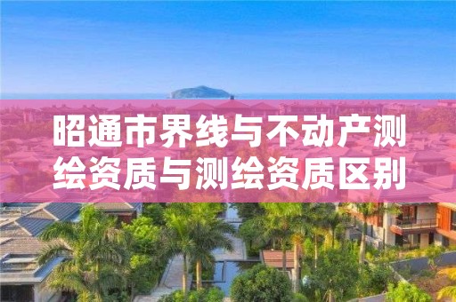 昭通市界线与不动产测绘资质与测绘资质区别是什么呢？