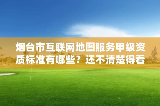 烟台市互联网地图服务甲级资质标准有哪些？还不清楚得看过来