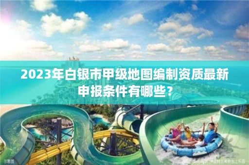 2023年白银市甲级地图编制资质最新申报条件有哪些？