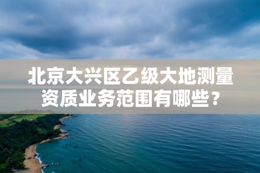 北京大兴区乙级大地测量资质业务范围有哪些？