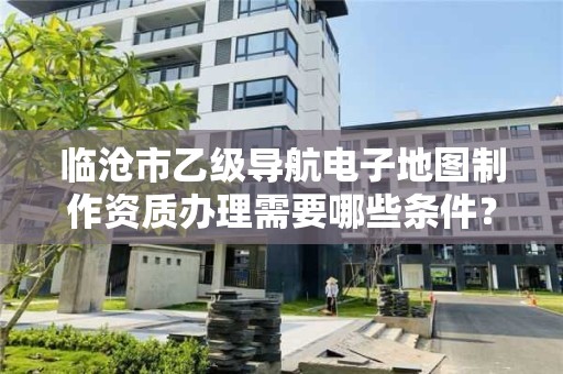 临沧市乙级导航电子地图制作资质办理需要哪些条件？