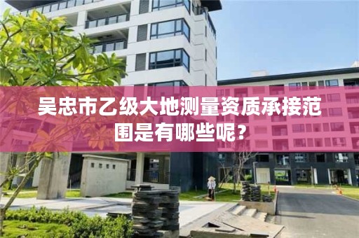 吴忠市乙级大地测量资质承接范围是有哪些呢？