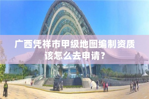 广西凭祥市甲级地图编制资质该怎么去申请？