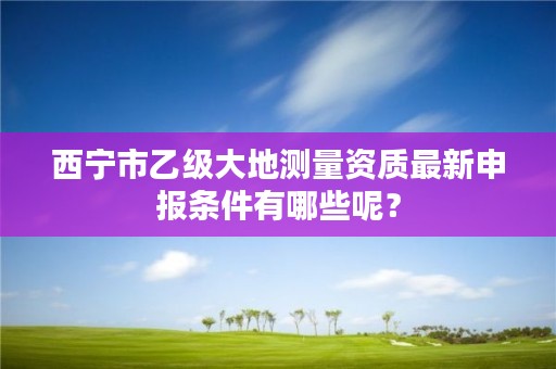 西宁市乙级大地测量资质最新申报条件有哪些呢？