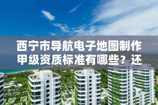 西宁市导航电子地图制作甲级资质标准有哪些？还不清楚得看过来