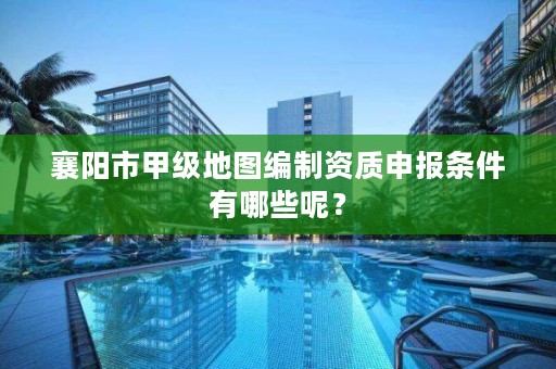 襄阳市甲级地图编制资质申报条件有哪些呢？