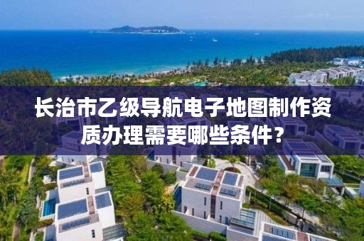 长治市乙级导航电子地图制作资质办理需要哪些条件？