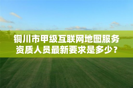 铜川市甲级互联网地图服务资质人员最新要求是多少？