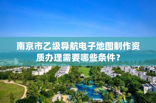 南京市乙级导航电子地图制作资质办理需要哪些条件？