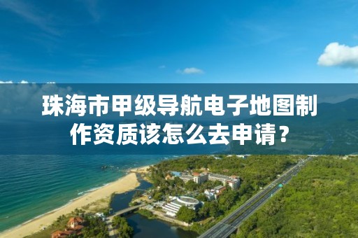 珠海市甲级导航电子地图制作资质该怎么去申请？