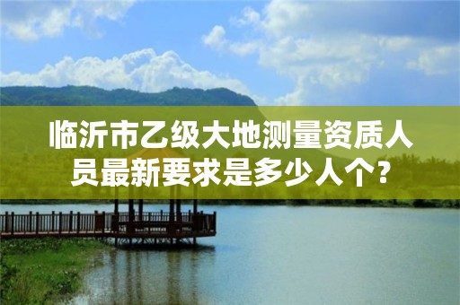 临沂市乙级大地测量资质人员最新要求是多少人个？