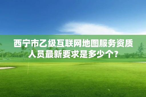 西宁市乙级互联网地图服务资质人员最新要求是多少个？