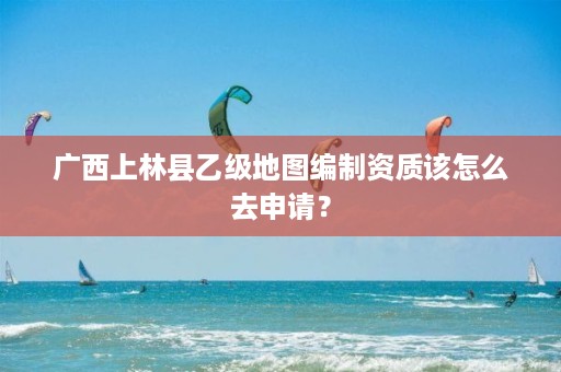 广西上林县乙级地图编制资质该怎么去申请？