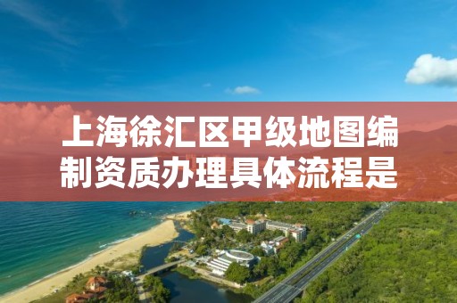 上海徐汇区甲级地图编制资质办理具体流程是什么？