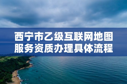 西宁市乙级互联网地图服务资质办理具体流程是什么？