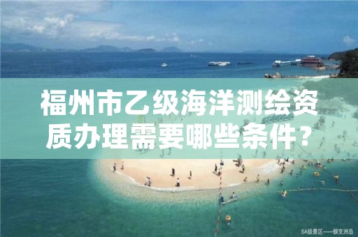 福州市乙级海洋测绘资质办理需要哪些条件？