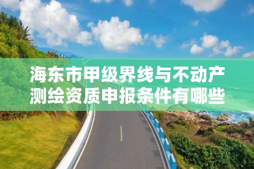 海东市甲级界线与不动产测绘资质申报条件有哪些？建议收藏！