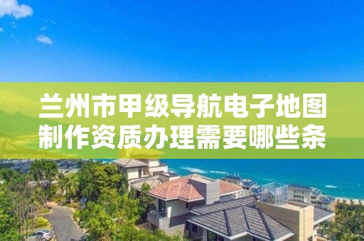 兰州市甲级导航电子地图制作资质办理需要哪些条件？